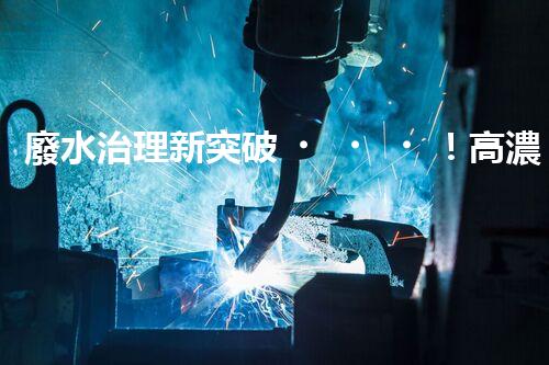 廢水治理新突破！高濃度廢水問題迎來終極解決方案？
